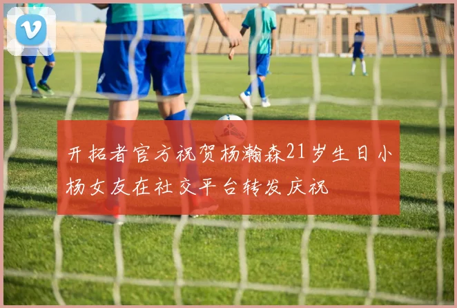 开拓者官方祝贺杨瀚森21岁生日小杨女友在社交平台转发庆祝