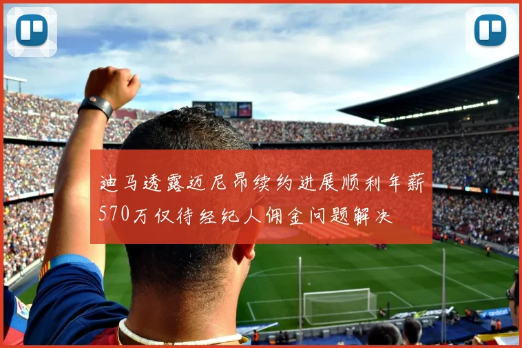 迪马透露迈尼昂续约进展顺利年薪570万仅待经纪人佣金问题解决