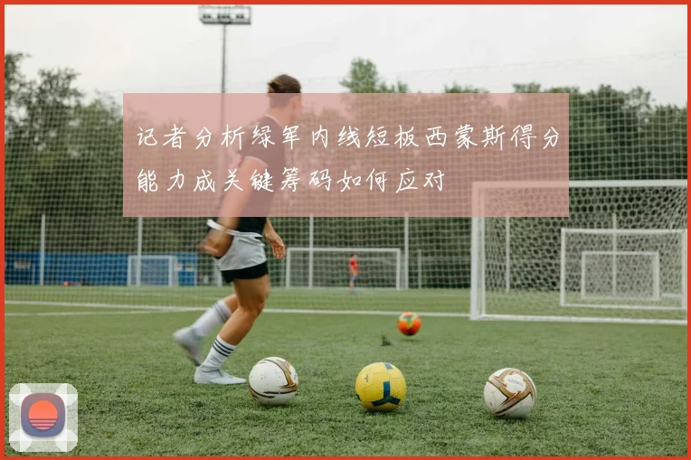 记者分析绿军内线短板西蒙斯得分能力成关键筹码如何应对