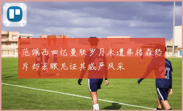 范佩西回忆曼联岁月未遭弗格森怒斥却亲眼见证其威严风采