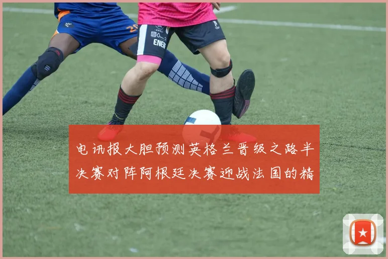 电讯报大胆预测英格兰晋级之路半决赛对阵阿根廷决赛迎战法国的精彩对决