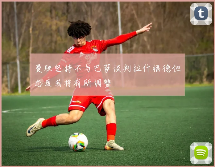曼联坚持不与巴萨谈判拉什福德但态度或将有所调整