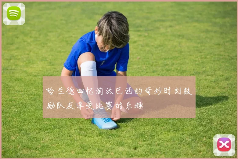 哈兰德回忆淘汰巴西的奇妙时刻鼓励队友享受比赛的乐趣