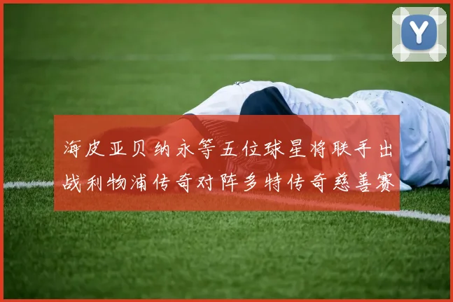 海皮亚贝纳永等五位球星将联手出战利物浦传奇对阵多特传奇慈善赛
