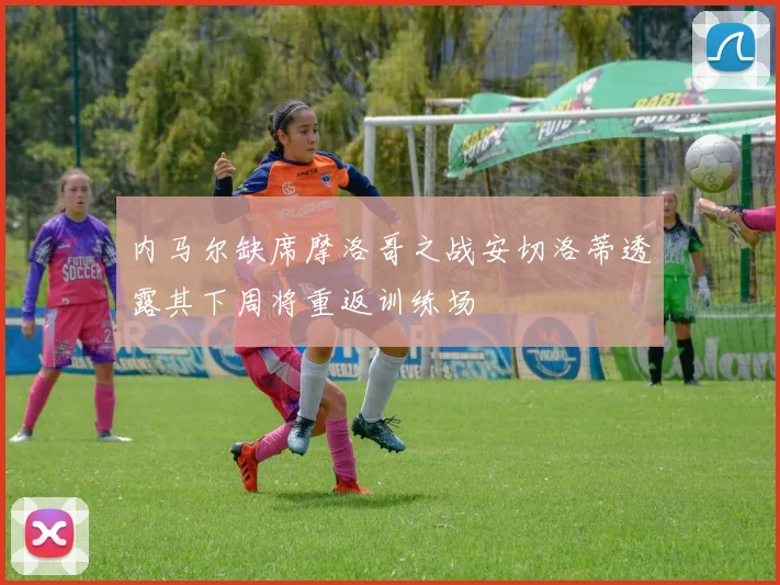内马尔缺席摩洛哥之战安切洛蒂透露其下周将重返训练场