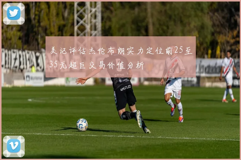 美记评估杰伦布朗实力定位前25至35无超巨交易价值分析