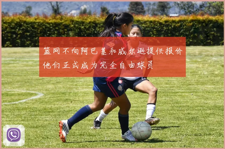 篮网不向阿巴基和威尔逊提供报价他们正式成为完全自由球员