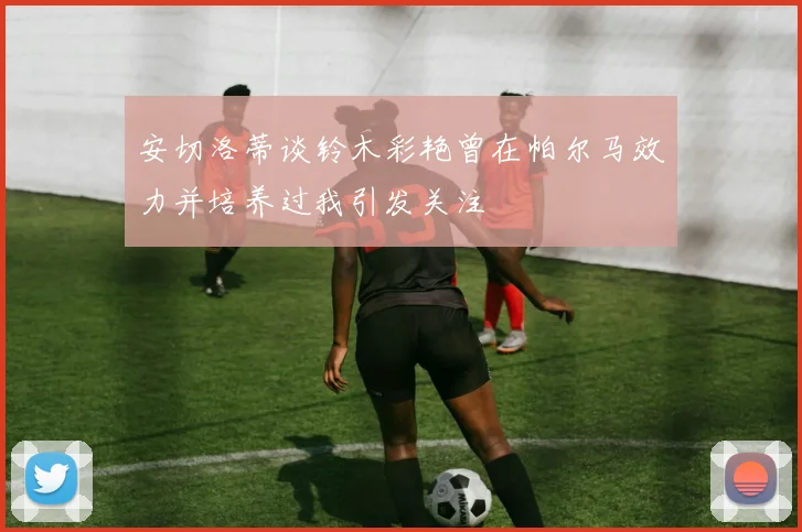 安切洛蒂谈铃木彩艳曾在帕尔马效力并培养过我引发关注