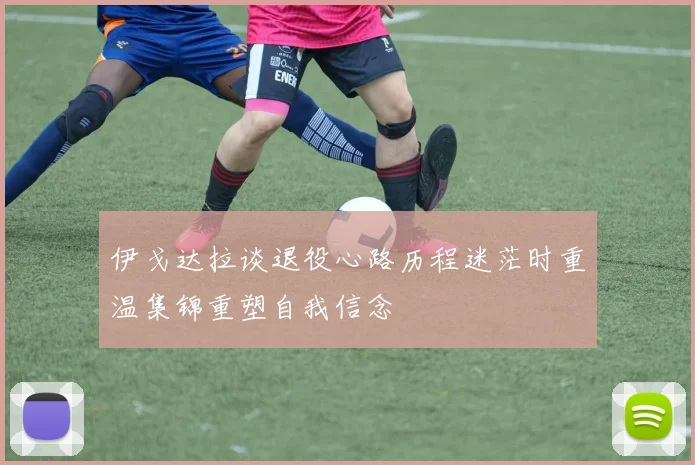 伊戈达拉谈退役心路历程迷茫时重温集锦重塑自我信念
