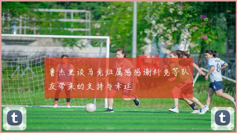 鲁杰里谈马竞归属感感谢科克等队友带来的支持与幸运