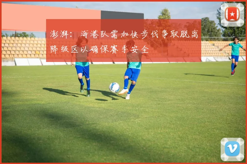 澎湃：海港队需加快步伐争取脱离降级区以确保赛季安全