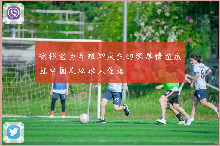 徐根宝为年维泗庆生的深厚情谊成就中国足坛动人佳话