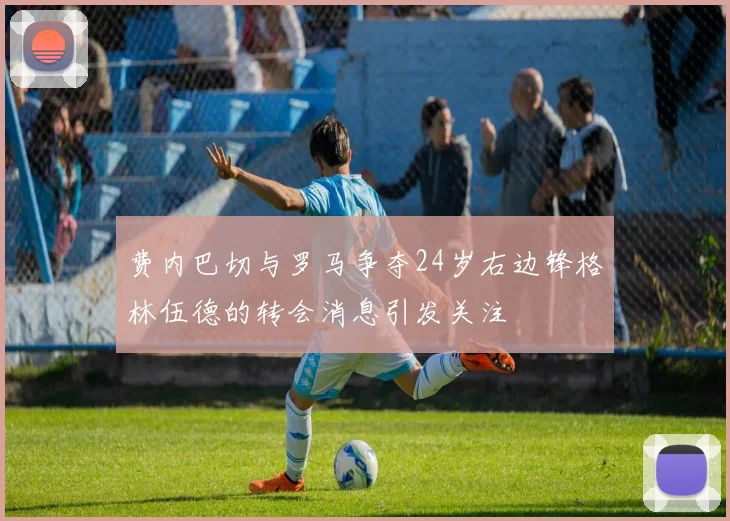 费内巴切与罗马争夺24岁右边锋格林伍德的转会消息引发关注