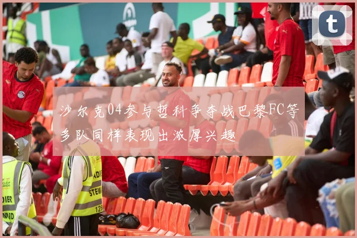 沙尔克04参与哲科争夺战巴黎FC等多队同样表现出浓厚兴趣