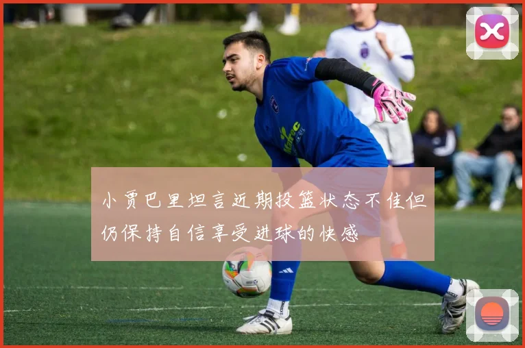 小贾巴里坦言近期投篮状态不佳但仍保持自信享受进球的快感
