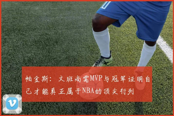 帕金斯：文班尚需MVP与冠军证明自己才能真正属于NBA的顶尖行列