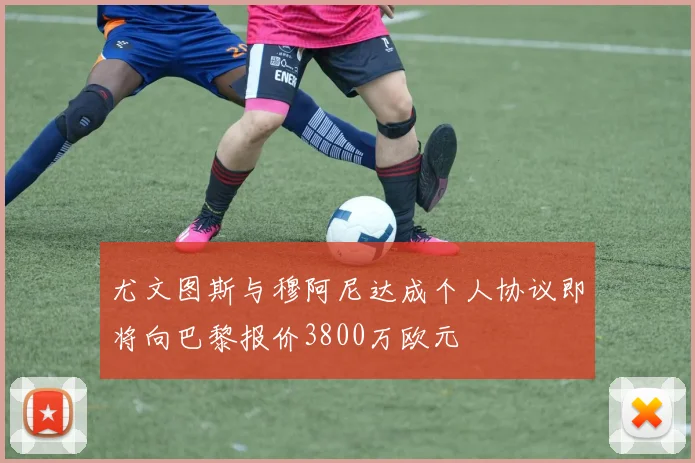 尤文图斯与穆阿尼达成个人协议即将向巴黎报价3800万欧元