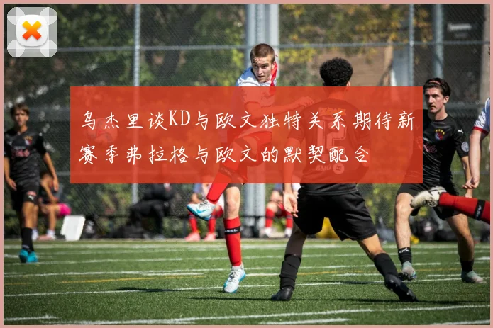 乌杰里谈KD与欧文独特关系期待新赛季弗拉格与欧文的默契配合