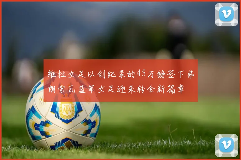 维拉女足以创纪录的45万镑签下弗朗索瓦蓝军女足迎来转会新篇章