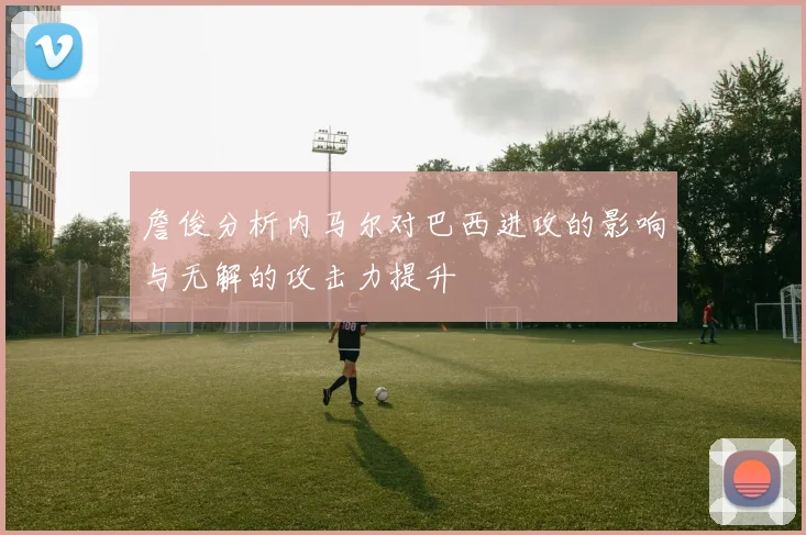 詹俊分析内马尔对巴西进攻的影响与无解的攻击力提升