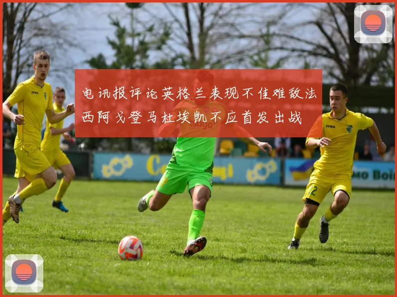电讯报评论英格兰表现不佳难敌法西阿戈登马杜埃凯不应首发出战