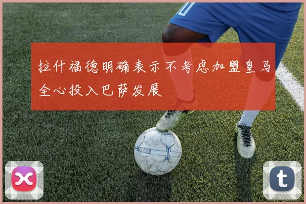 拉什福德明确表示不考虑加盟皇马全心投入巴萨发展