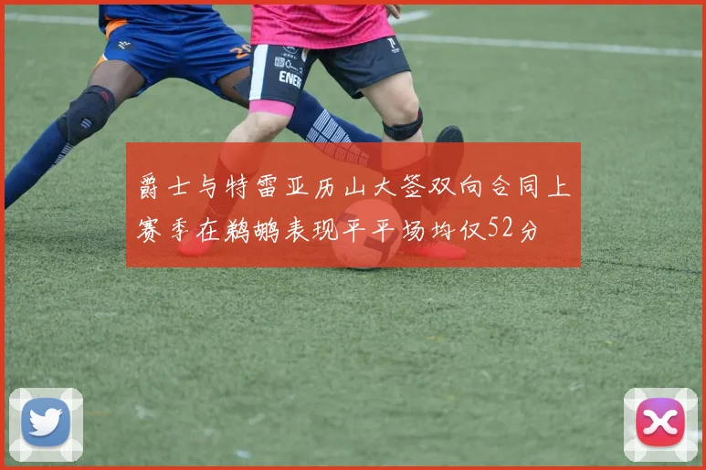 爵士与特雷亚历山大签双向合同上赛季在鹈鹕表现平平场均仅52分
