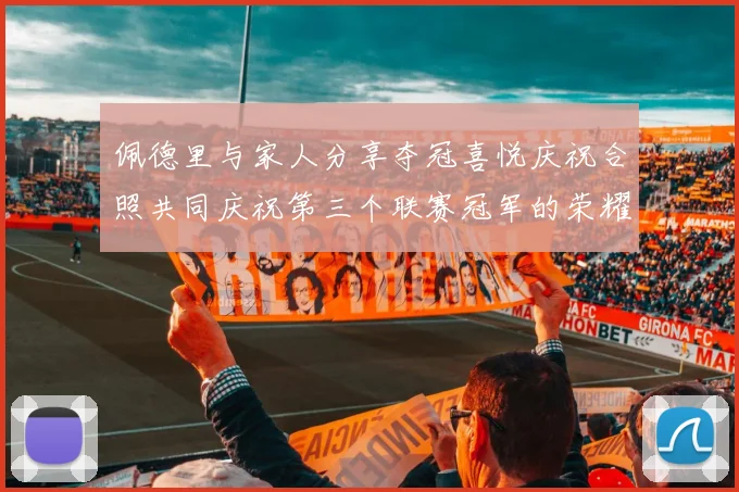 佩德里与家人分享夺冠喜悦庆祝合照共同庆祝第三个联赛冠军的荣耀时刻