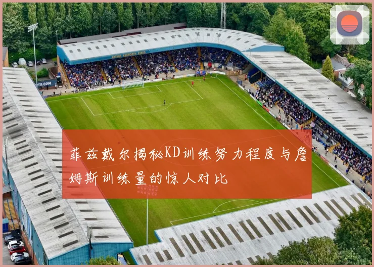 菲兹戴尔揭秘KD训练努力程度与詹姆斯训练量的惊人对比