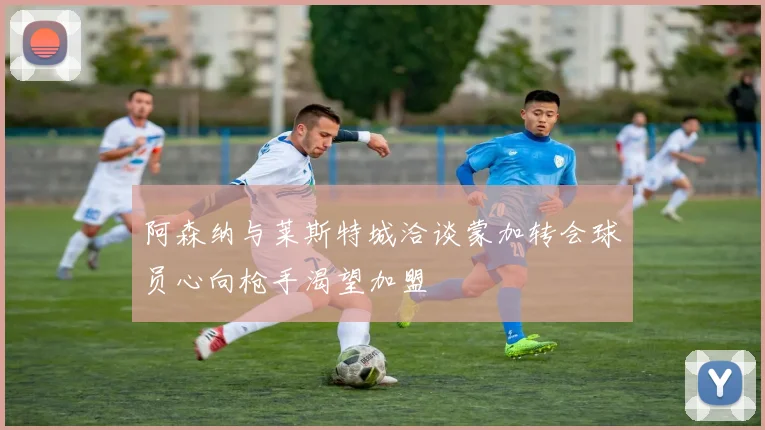 阿森纳与莱斯特城洽谈蒙加转会球员心向枪手渴望加盟